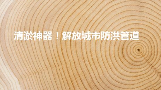 清淤神器！解放城市防洪管道的新利器，讓洪水無處藏身！